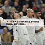 2022中国男篮VS澳大利亚直播(中国男篮对澳大利亚nbl回放)