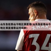 山东鲁能泰山今晚比赛直播(山东鲁能泰山今晚比赛直播泰山对成都)