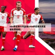 nba季后赛今天直播(nba季后赛今天直播免费观看)