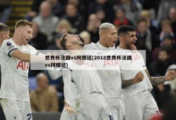 世界杯法国vs阿根廷(2018世界杯法国vs阿根廷)