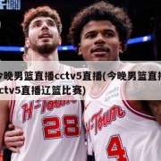 今晚男篮直播cctv5直播(今晚男篮直播cctv5直播辽篮比赛)