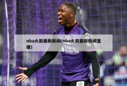 nba火箭最新新闻(nba火箭最新新闻直播)