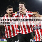 英甲直播(英甲直播在线直播免费观看谢周三对博尔顿)