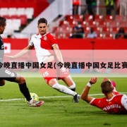 今晚直播中国女足(今晚直播中国女足比赛)