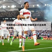 中国男篮vs日本男篮(中国男篮VS日本男篮前瞻)