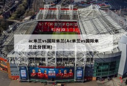 ac米兰vs国际米兰(Ac米兰vs国际米兰比分预测)
